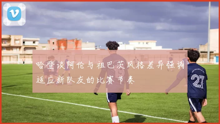 哈登谈阿伦与祖巴茨风格差异强调适应新队友的比赛节奏