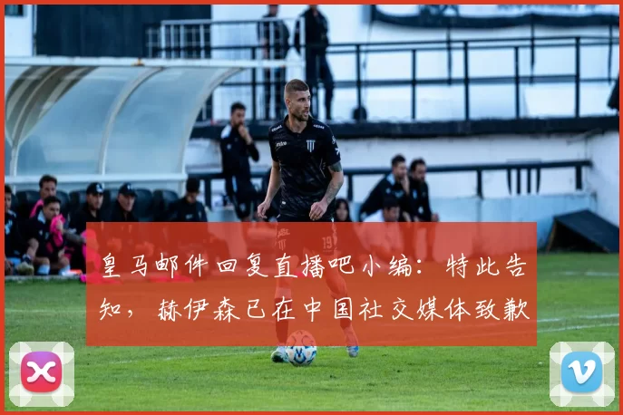 皇马邮件回复直播吧小编：特此告知，赫伊森已在中国社交媒体致歉
